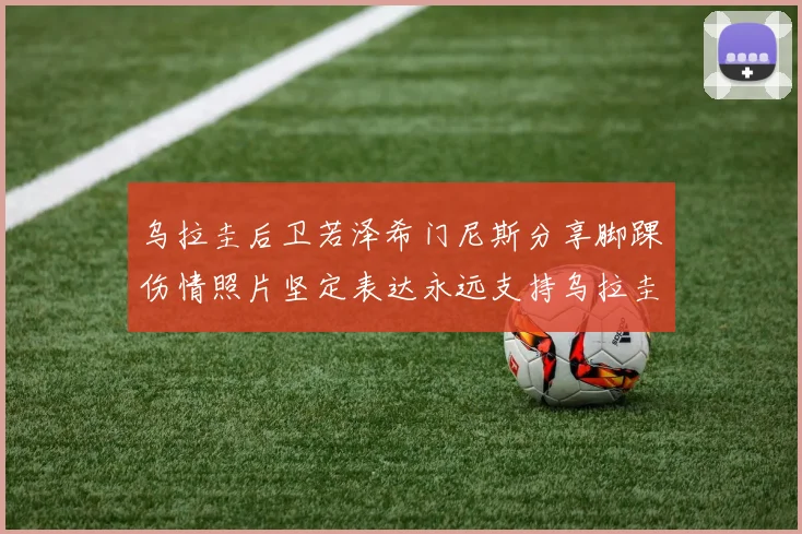 乌拉圭后卫若泽希门尼斯分享脚踝伤情照片坚定表达永远支持乌拉圭