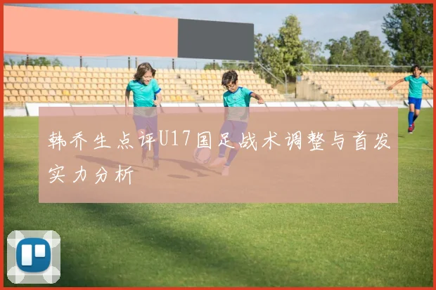 韩乔生点评U17国足战术调整与首发实力分析