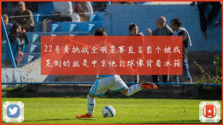 22号秀挑战全明星赛直言首个被我晃倒的就是申京他打球像背着冰箱一样笨重