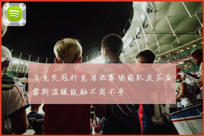 马竞失冠科克泪洒赛场前队友苏亚雷斯温暖鼓励不离不弃