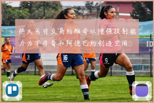 热火或将交易约维奇以增强投射能力为字母哥和阿德巴约创造空间