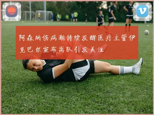 阿森纳伤病潮持续发酵医疗主管伊克巴尔宣布离队引发关注