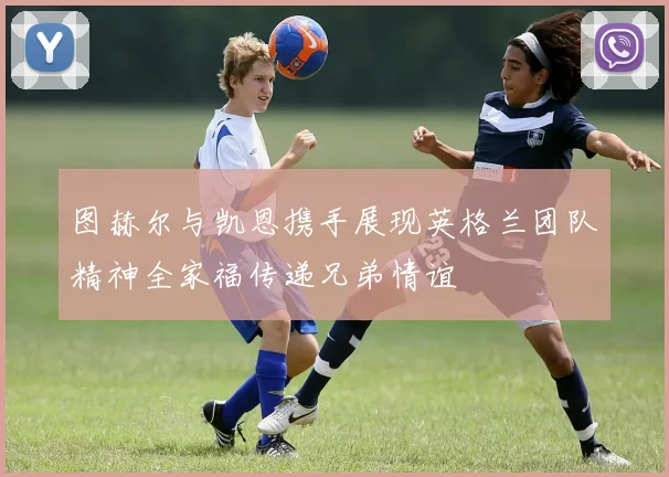 图赫尔与凯恩携手展现英格兰团队精神全家福传递兄弟情谊