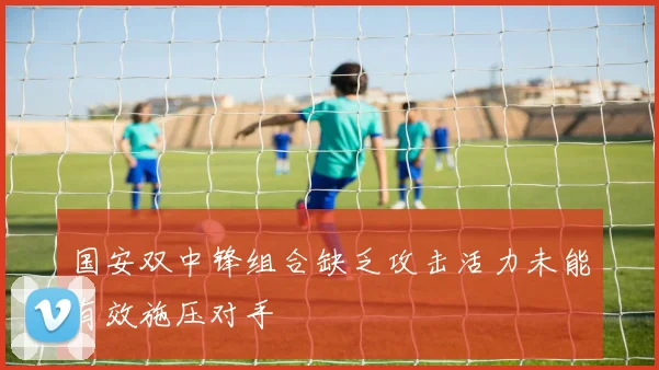 国安双中锋组合缺乏攻击活力未能有效施压对手