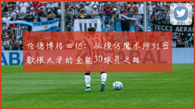 伦德博格回忆：从模仿魔术师到密歇根大学的全能3D球员之路