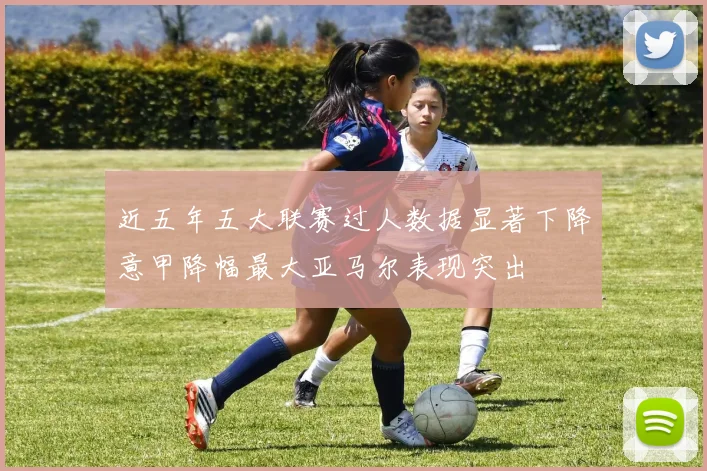 近五年五大联赛过人数据显著下降意甲降幅最大亚马尔表现突出