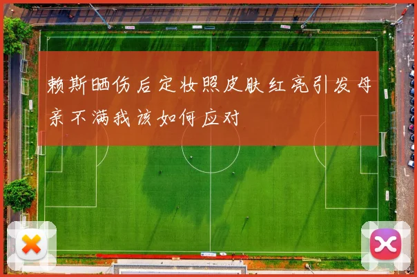 赖斯晒伤后定妆照皮肤红亮引发母亲不满我该如何应对