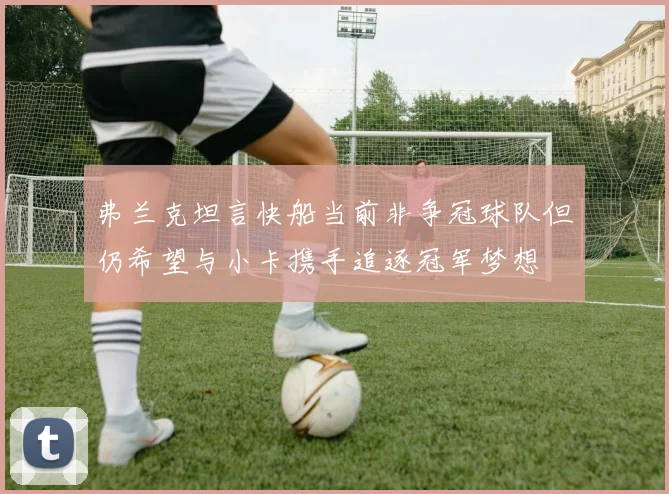 弗兰克坦言快船当前非争冠球队但仍希望与小卡携手追逐冠军梦想