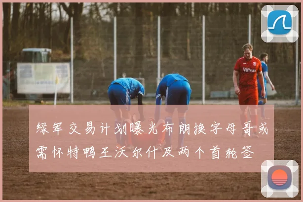 绿军交易计划曝光布朗换字母哥或需怀特鸭王沃尔什及两个首轮签