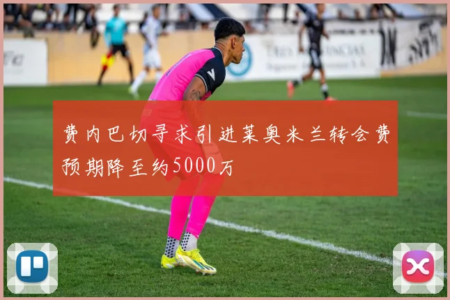 费内巴切寻求引进莱奥米兰转会费预期降至约5000万