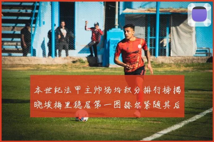 本世纪法甲主帅场均积分排行榜揭晓埃梅里稳居第一图赫尔紧随其后