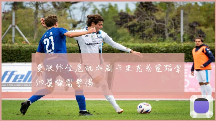 曼联帅位危机加剧卡里克或重蹈索帅覆辙需警惕