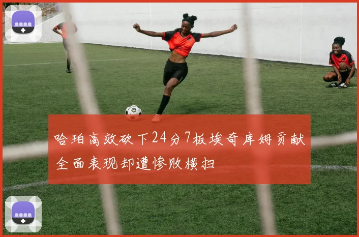 哈珀高效砍下24分7板埃奇库姆贡献全面表现却遭惨败横扫