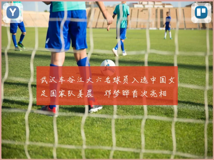 武汉车谷江大六名球员入选中国女足国家队姜晨璟邓梦晔首次亮相