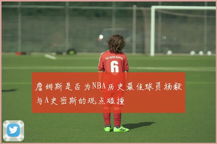詹姆斯是否为NBA历史最佳球员杨毅与A史密斯的观点碰撞