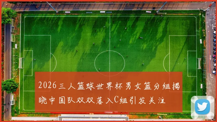 2026三人篮球世界杯男女篮分组揭晓中国队双双落入C组引发关注