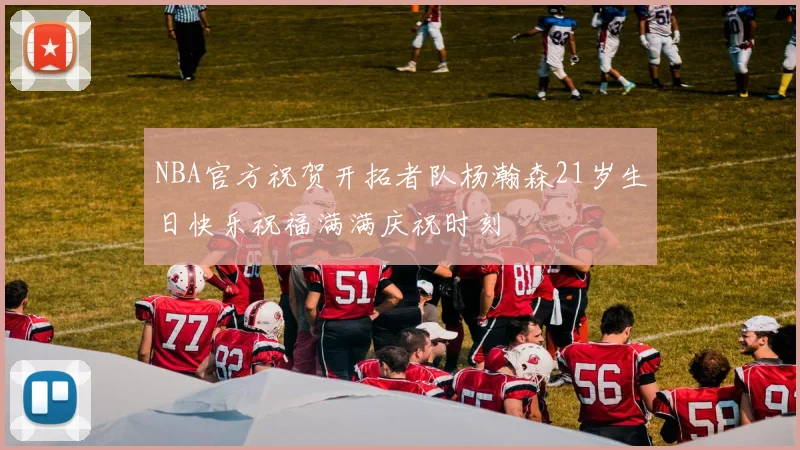 NBA官方祝贺开拓者队杨瀚森21岁生日快乐祝福满满庆祝时刻