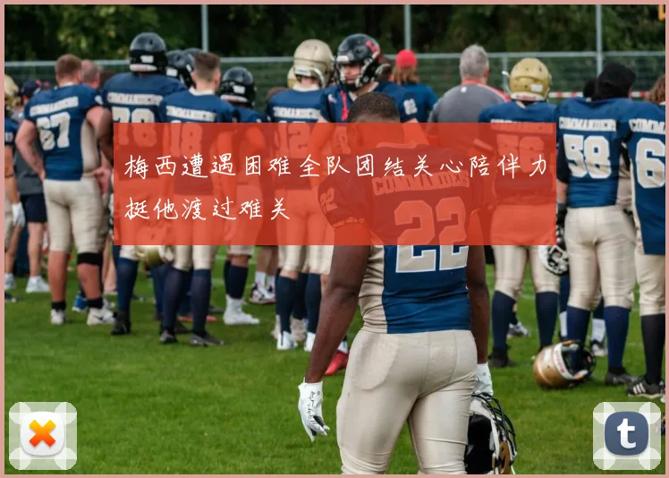 梅西遭遇困难全队团结关心陪伴力挺他渡过难关