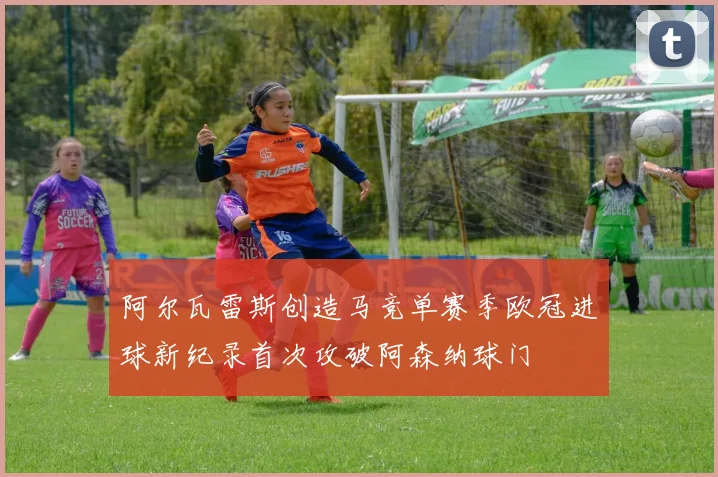 阿尔瓦雷斯创造马竞单赛季欧冠进球新纪录首次攻破阿森纳球门