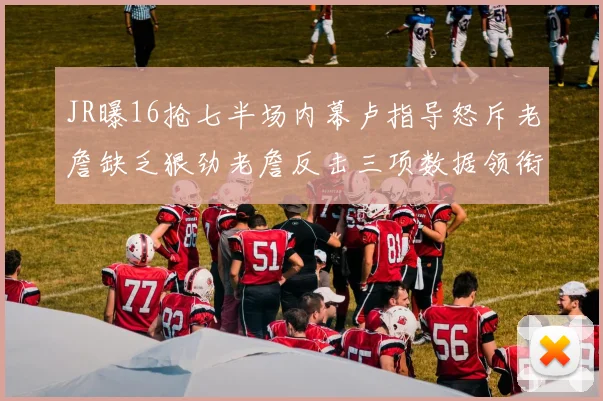 JR曝16抢七半场内幕卢指导怒斥老詹缺乏狠劲老詹反击三项数据领衔全场