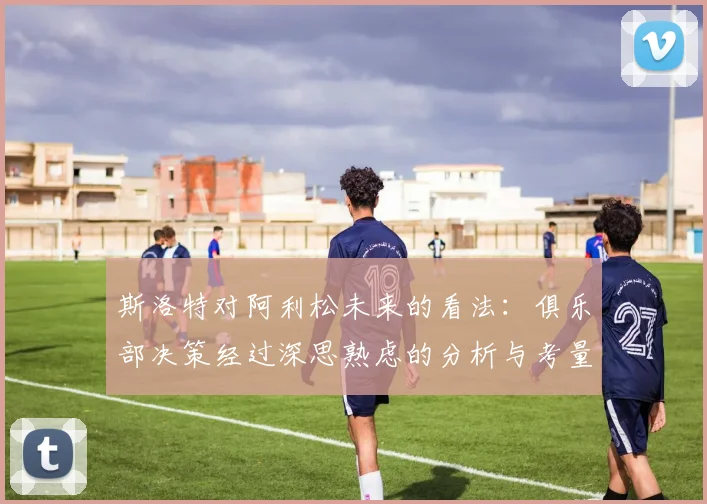 斯洛特对阿利松未来的看法：俱乐部决策经过深思熟虑的分析与考量